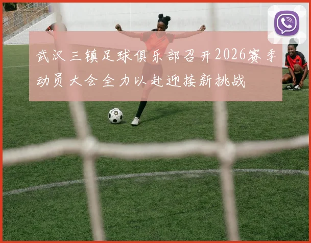 武汉三镇足球俱乐部召开2026赛季动员大会全力以赴迎接新挑战