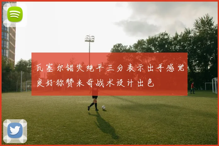 瓦塞尔错失绝平三分表示出手感觉良好称赞米奇战术设计出色