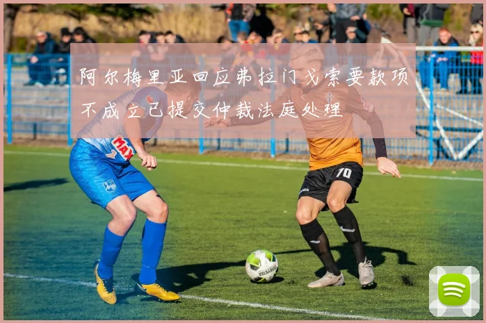 阿尔梅里亚回应弗拉门戈索要款项不成立已提交仲裁法庭处理