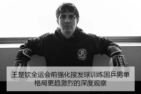 王楚钦全运会前强化接发球训练国乒男单格局更趋激烈的深度观察