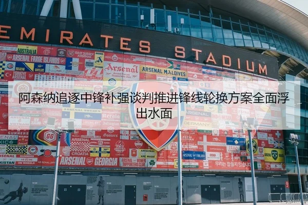 阿森纳追逐中锋补强谈判推进锋线轮换方案全面浮出水面